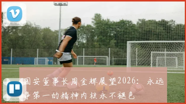 国安董事长周金辉展望2026：永远争第一的精神内核永不褪色