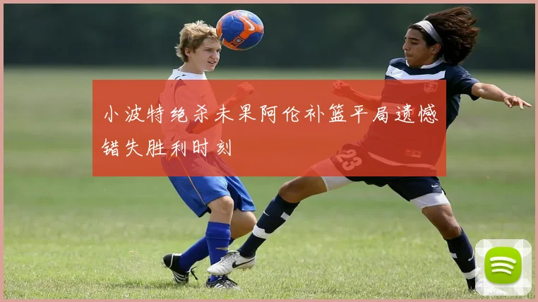 小波特绝杀未果阿伦补篮平局遗憾错失胜利时刻