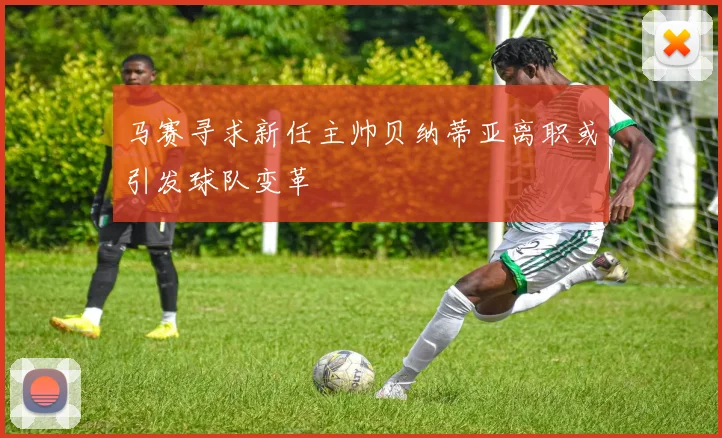 马赛寻求新任主帅贝纳蒂亚离职或引发球队变革