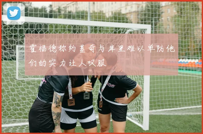霍福德称约基奇与库里难以单防他们的实力让人叹服