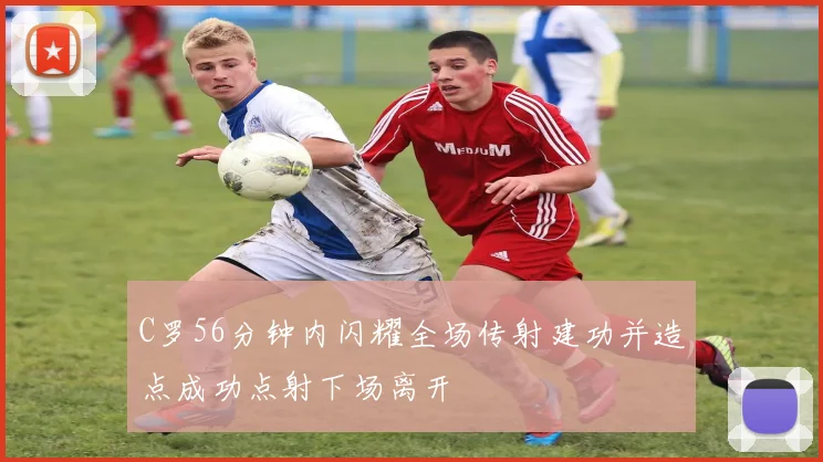 C罗56分钟内闪耀全场传射建功并造点成功点射下场离开