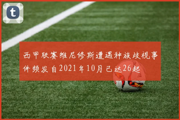 西甲联赛维尼修斯遭遇种族歧视事件频发自2021年10月已达26起