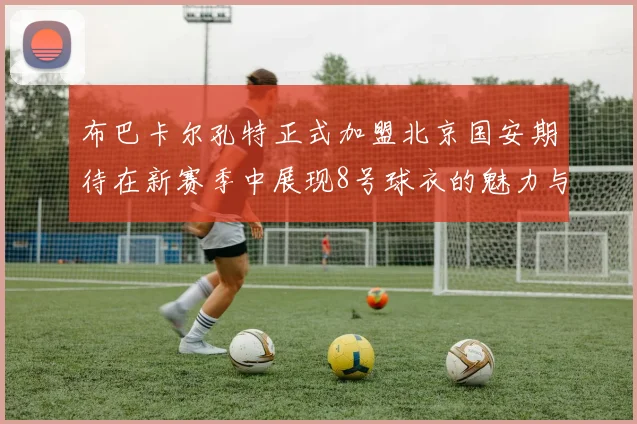 布巴卡尔孔特正式加盟北京国安期待在新赛季中展现8号球衣的魅力与实力