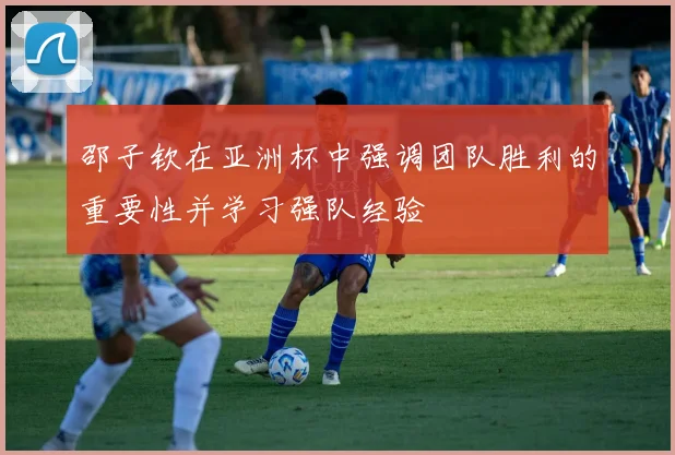 邵子钦在亚洲杯中强调团队胜利的重要性并学习强队经验
