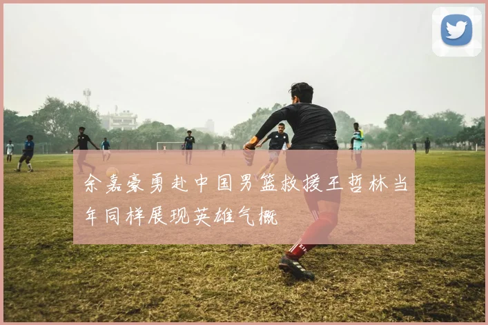 余嘉豪勇赴中国男篮救援王哲林当年同样展现英雄气概