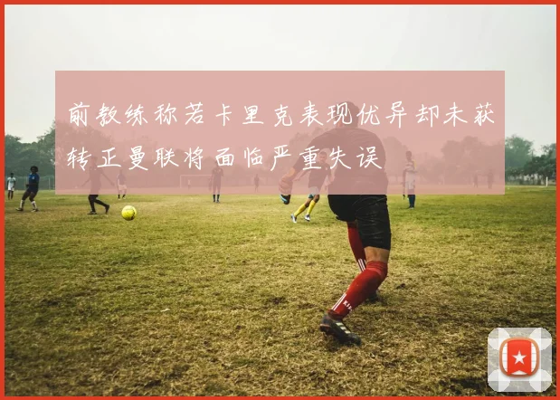 前教练称若卡里克表现优异却未获转正曼联将面临严重失误