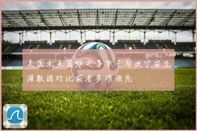 美国未来篮球之争华子与坎宁安生涯数据对比前者多项领先