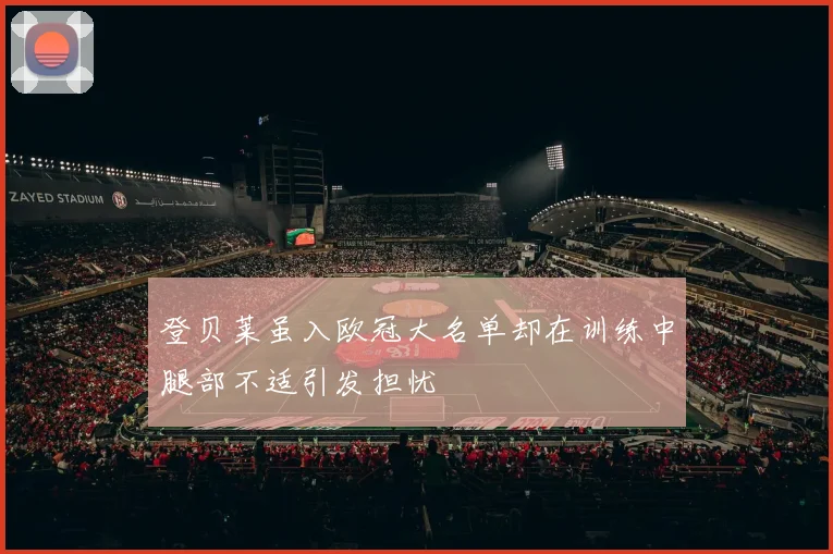 登贝莱虽入欧冠大名单却在训练中腿部不适引发担忧