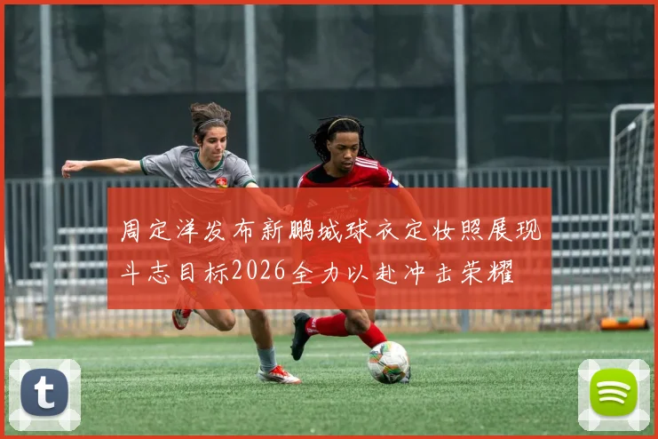 周定洋发布新鹏城球衣定妆照展现斗志目标2026全力以赴冲击荣耀