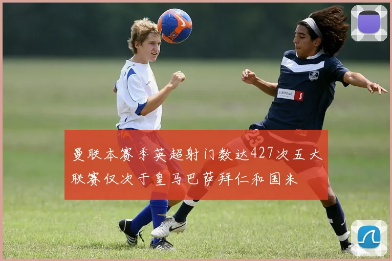 曼联本赛季英超射门数达427次五大联赛仅次于皇马巴萨拜仁和国米