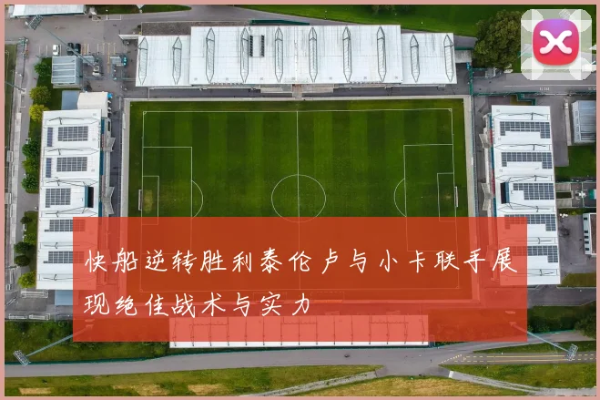 快船逆转胜利泰伦卢与小卡联手展现绝佳战术与实力