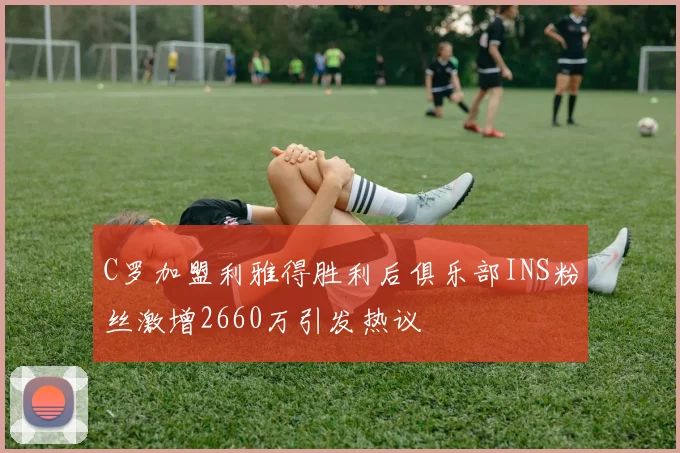 C罗加盟利雅得胜利后俱乐部INS粉丝激增2660万引发热议