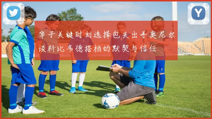 华子关键时刻选择包夹出手奥尼尔谈科比韦德搭档的默契与信任