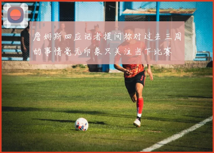 詹姆斯回应记者提问称对过去三周的事情毫无印象只关注当下比赛