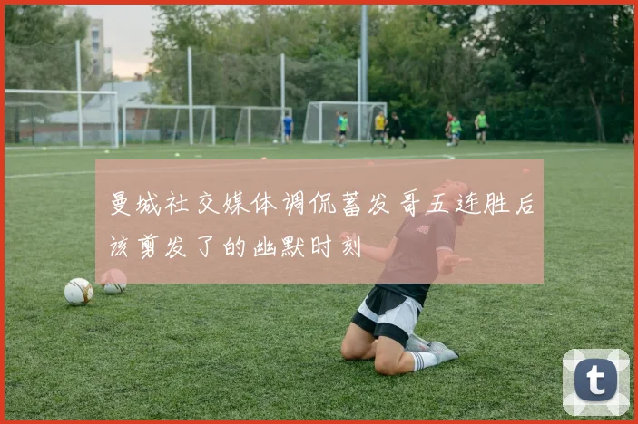 曼城社交媒体调侃蓄发哥五连胜后该剪发了的幽默时刻