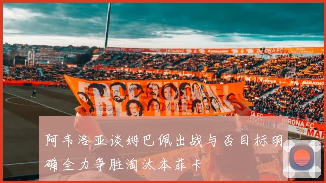 阿韦洛亚谈姆巴佩出战与否目标明确全力争胜淘汰本菲卡