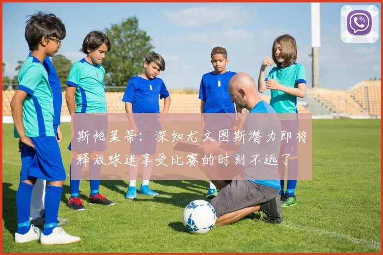 斯帕莱蒂：深知尤文图斯潜力即将释放球迷享受比赛的时刻不远了