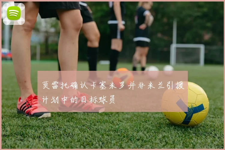 莫雷托确认卡塞米罗并非米兰引援计划中的目标球员