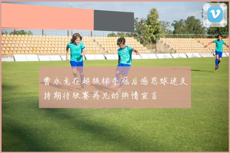 曹永竞在超级杯夺冠后感恩球迷支持期待联赛再见的热情宣言