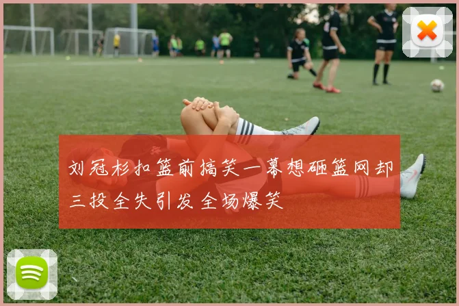 刘冠杉扣篮前搞笑一幕想砸篮网却三投全失引发全场爆笑