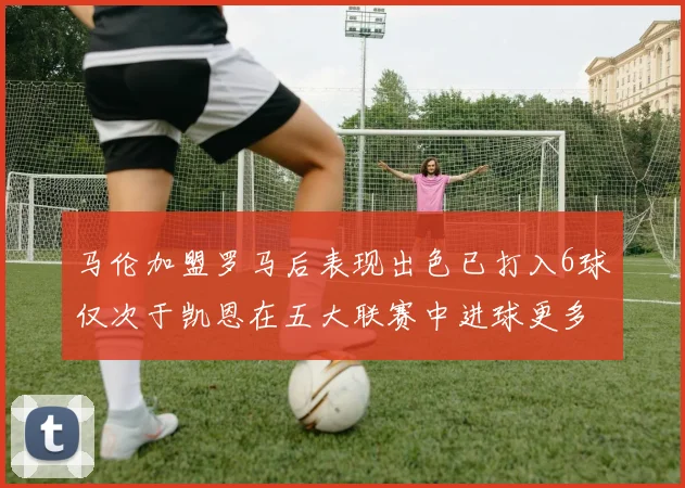 马伦加盟罗马后表现出色已打入6球仅次于凯恩在五大联赛中进球更多